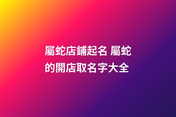 屬蛇店鋪起名 屬蛇的開店取名字大全-第1張-店鋪起名-玄機派